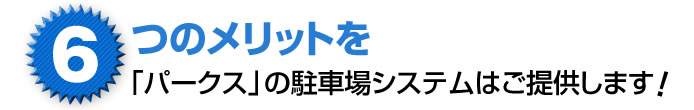 6つのメリットを「パークス」の駐車場システムはご提供します
